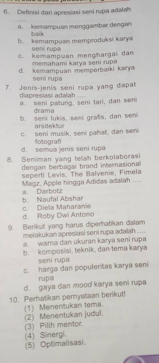 Definisi dari apresiasi seni rupa adalah
a. kemampuan menggambar dengan
baik
b. kemampuan memproduksi karya
seni rupa
c. kemampuan menghargai dan
memahami karya seni rupa
d. kemampuan memperbaiki karya
seni rupa
7. Jenis-jenis seni rupa yang dapat
diapresiasi adalah ....
a. seni patung, seni tari, dan seni
drama
b. seni lukis, seni grafis, dan seni
arsitektur
c. seni musik, seni pahat, dan seni
fotografi
d. semua jenis seni rupa
8. Seniman yang telah berkolaborasi
dengan berbagai brand internasional
seperti Levis, The Balvenie, Fimela
Magz, Apple hingga Adidas adalah ....
a. Darbotz
b. Naufal Abshar
c. Diela Maharanie
d. Roby Dwi Antono
9. Berikut yang harus diperhatikan dalam
melakukan apresiasi seni rupa adalah ....
a. warna dan ukuran karya seni rupa
b. komposisi, teknik, dan tema karya
sení rupa
c. harga dan populeritas karya seni
rupa
d. gaya dan mood karya seni rupa
10. Perhatikan pernyataan berikut!
(1) Menentukan tema.
(2) Menentukan judul.
(3) Pilih mentor.
(4) Sinergi.
(5) Optimalisasi.