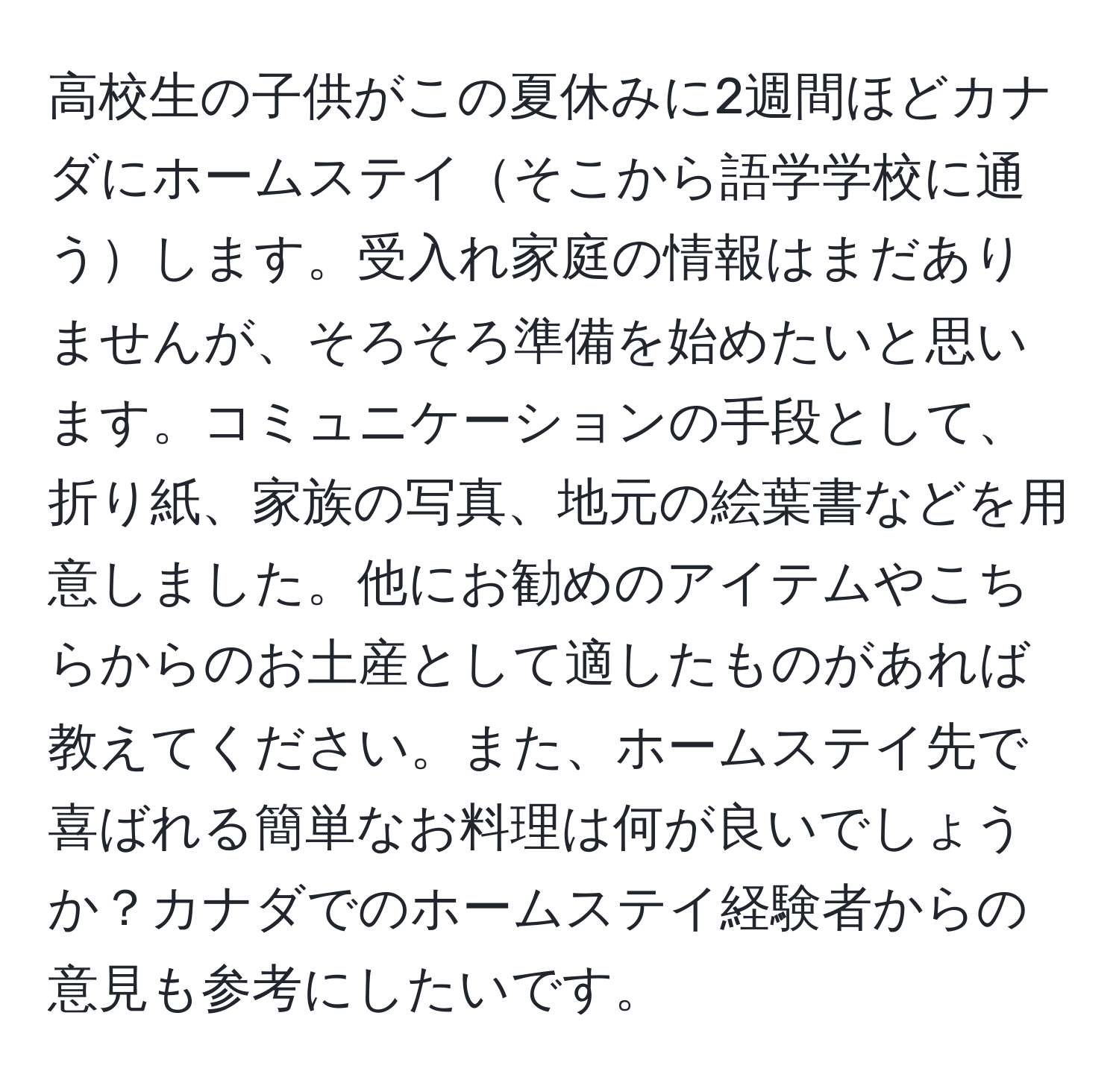 高校生の子供がこの夏休みに2週間ほどカナダにホームステイそこから語学学校に通うします。受入れ家庭の情報はまだありませんが、そろそろ準備を始めたいと思います。コミュニケーションの手段として、折り紙、家族の写真、地元の絵葉書などを用意しました。他にお勧めのアイテムやこちらからのお土産として適したものがあれば教えてください。また、ホームステイ先で喜ばれる簡単なお料理は何が良いでしょうか？カナダでのホームステイ経験者からの意見も参考にしたいです。