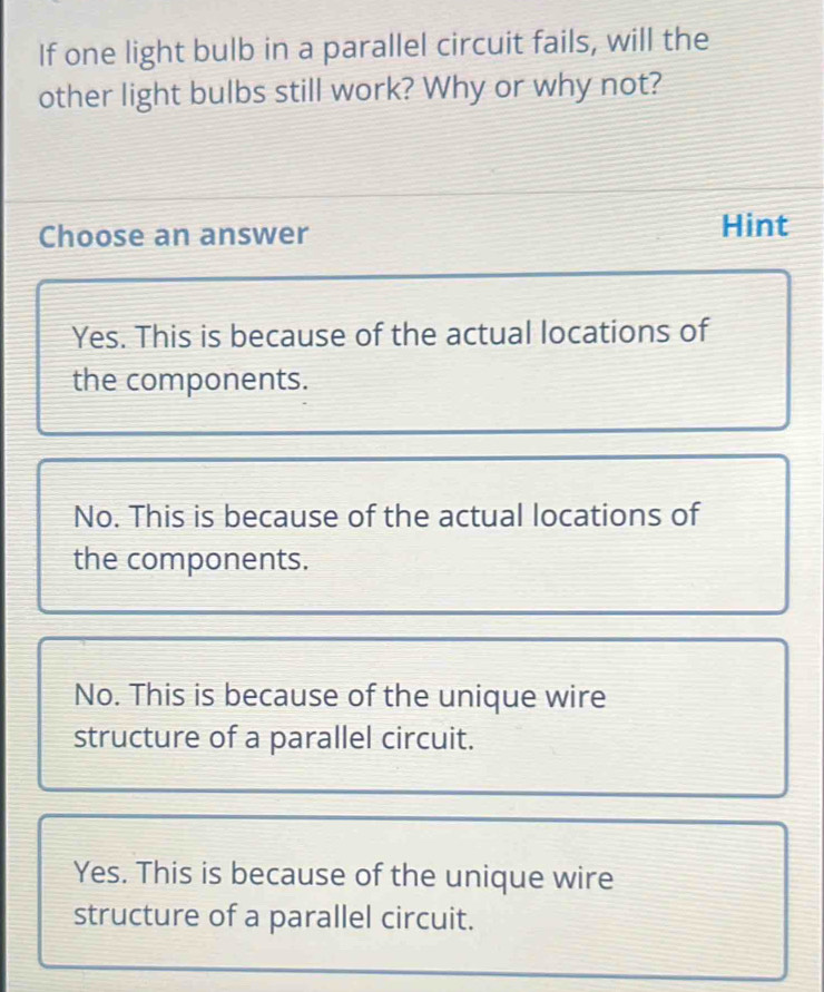 If one light bulb in a parallel circuit fails, will the
other light bulbs still work? Why or why not?
Choose an answer Hint
Yes. This is because of the actual locations of
the components.
No. This is because of the actual locations of
the components.
No. This is because of the unique wire
structure of a parallel circuit.
Yes. This is because of the unique wire
structure of a parallel circuit.