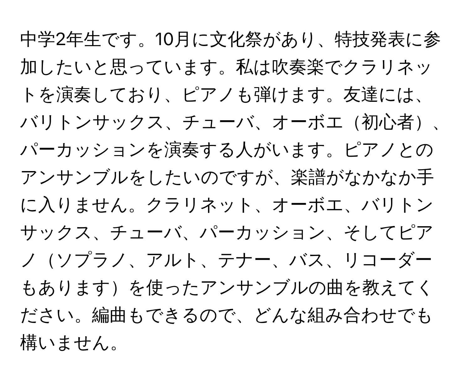 中学2年生です。10月に文化祭があり、特技発表に参加したいと思っています。私は吹奏楽でクラリネットを演奏しており、ピアノも弾けます。友達には、バリトンサックス、チューバ、オーボエ初心者、パーカッションを演奏する人がいます。ピアノとのアンサンブルをしたいのですが、楽譜がなかなか手に入りません。クラリネット、オーボエ、バリトンサックス、チューバ、パーカッション、そしてピアノソプラノ、アルト、テナー、バス、リコーダーもありますを使ったアンサンブルの曲を教えてください。編曲もできるので、どんな組み合わせでも構いません。