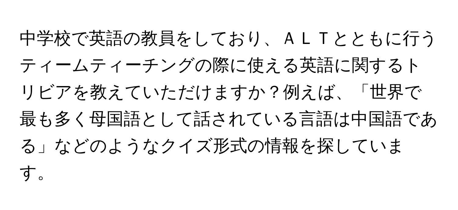 中学校で英語の教員をしており、ＡＬＴとともに行うティームティーチングの際に使える英語に関するトリビアを教えていただけますか？例えば、「世界で最も多く母国語として話されている言語は中国語である」などのようなクイズ形式の情報を探しています。