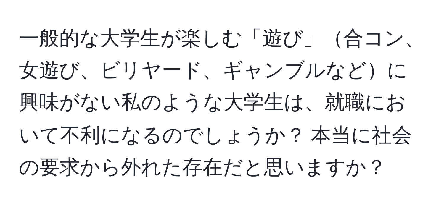 一般的な大学生が楽しむ「遊び」合コン、女遊び、ビリヤード、ギャンブルなどに興味がない私のような大学生は、就職において不利になるのでしょうか？ 本当に社会の要求から外れた存在だと思いますか？