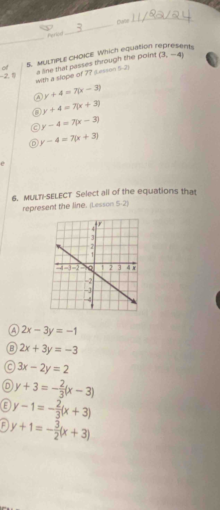 Date
_
_
Period
of 5. MULTIPLE CHOICE Which equation 
nts
a line that passes through the point (3,-4)
-2,1) with a slope of 7? (Lesson 5-2)
Ⓐ y+4=7(x-3)
y+4=7(x+3)
C y-4=7(x-3)
D y-4=7(x+3)
e
6. MULTI-SELECT Select all of the equations that
represent the line. (Lesson 5-2)
A 2x-3y=-1
B 2x+3y=-3
C 3x-2y=2
D y+3=- 2/3 (x-3)
y-1=- 2/3 (x+3)
F y+1=- 3/2 (x+3)