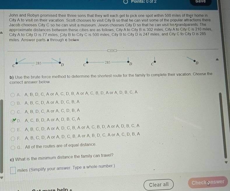Save
John and Robyn promised their three sons that they will each get to pick one spot within 500 miles of their home in
City A to visit on their vacation. Scott chooses to visit City B so that he can visit some of the popular attractions there.
Jacob chooses City C so he can visit a museum. Jevon chooses City D so that he can visit his grandparents. The
approximate distances between these cities are as follows, City A to City B is 302 miles, City A to City C is 210 miles,
City A to City D is 77 miles, City B to City C is 500 miles, City B to City D is 247 miles, and City C to City D is 285
miles. Answer parts a through c belew.
C 285 D C 285 D C D
b) Use the brute force method to determine the shortest route for the family to complete their vacation. Choose the
correct answer below.
A. A, B, D, C, A or A, C, D, B, A or A, C, B, D, A or A, D, B, C, A
B. A, B, C, D, A or A, D, C, B, A
C. A, B, D, C, A or A, C, D, B, A
D. A, C, B, D, A or A; D, B, C, A
E. A, B, C, D, A or A, D, C, B, A or A, C, B, D, A or A, D, B, C, A
F. A, B, C, D, A or A, D, C, B, A or A, B, D, C, A or A, C, D, B, A
G. All of the routes are of equal distance.
c) What is the minimum distance the family can travel?
miles (Simplify your answer. Type a whole number.)
heln Clear all Check answer