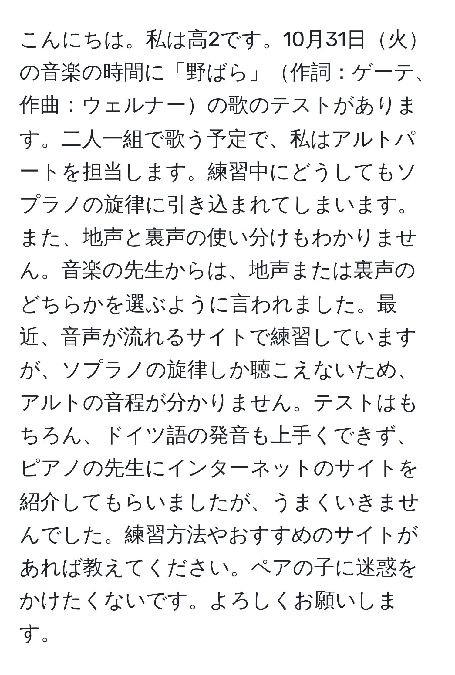 こんにちは。私は高2です。10月31日火の音楽の時間に「野ばら」作詞：ゲーテ、作曲：ウェルナーの歌のテストがあります。二人一組で歌う予定で、私はアルトパートを担当します。練習中にどうしてもソプラノの旋律に引き込まれてしまいます。また、地声と裏声の使い分けもわかりません。音楽の先生からは、地声または裏声のどちらかを選ぶように言われました。最近、音声が流れるサイトで練習していますが、ソプラノの旋律しか聴こえないため、アルトの音程が分かりません。テストはもちろん、ドイツ語の発音も上手くできず、ピアノの先生にインターネットのサイトを紹介してもらいましたが、うまくいきませんでした。練習方法やおすすめのサイトがあれば教えてください。ペアの子に迷惑をかけたくないです。よろしくお願いします。