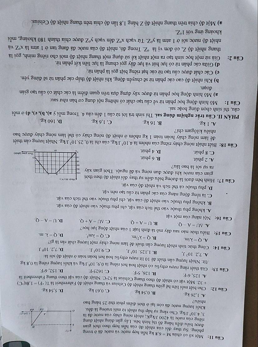 Một xô có chứa M=6,8kg hỗn hợp nước và nước đá ở trong
phòng. Sự thay đổi của nhiệt độ của hỗn hợp theo thời gian
được biểu diễn bằng đồ thị hình bên. Lấy gần đúng nhiệt dung
ciêng của nước là 4200 J/kgK; nhiệt nóng chảy của nước đá là
3, 4.10^5J J/kg. Cho rằng sự hấp thụ nhiệt từ môi trường là đều. 
Khối lượng nước đá còn lại ở thời điểm phút thứ 25 bằng bao
nhiêu?
A. 1,26 kg. B. 0,54 kg. C. 0,63 kg. D. 5,54 kg.
Câu 12: Cho biết mối liên hệ giữa thang nhiệt độ Celsius và thang nhiệt độ Fahrenheit lả T(^circ F)=1,8t(^circ C)
+ 32. Một vật có nhiệt độ theo thang Celsius là 52°C C. Nhiệt độ của vật theo thang Fahrenheit là
A. 125,6°F. B. 126, 5°F. C. 1625°F. D. 152,6°F.
Câu 13: Giả thiết rằng rượu ethylic có nhiệt hoá hơi riêng là 0,9,10^6 J/kg và khối lượng riêng là 0,8 kg
/lít. Nhiệt lượng cần thiết để 10 lít rượu ethylic hoá hơi hoàn toàn ở nhiệt độ sôi là:
A. 7,2.10^3J, B. 1,125.10^5J, C. 9.10^5J. D. 7,2.10^6J.
Câu 14: Công thức tính nhiệt lượng cần thiết để làm nóng chảy một lượng chất rắn là gì?
A. Q=lambda /m. B. Q=lambda^2/m. C. Q=lambda m^2. D. Q=lambda .m.
Câu 15: Biểu thức nào sau đây mô tả định luật 1 của nhiệt động lực học?
A. △ U=A-Q. B. U=A+Q. C. △ U=A+Q. D. U=A-Q.
Câu 16: Nội năng của một vật
A. không phụ thuộc vào thể tích của vật, chi phụ thuộc vào nhiệt độ của vật.
B. không phụ thuộc vào nhiệt độ của vật, chỉ phụ thuộc vào thể tích của vật.
C. là tổng động năng của các phân tử cấu tạo nên vật.
D. phụ thuộc cả thể tích và nhiệt độ của vật.
Câu 17: Hình bên dưới là đường biểu diễn sự thay đổi nhiệt độ theo thờ
gian của nước khi được đun nóng và đề nguội. Thời gian xảy
ra sự sôi là bao lâu?
A. 2 phút. B. 6 phút.
C. 8 phút. D. 4 phút.
Câu 18: Biết nhiệt nóng chảy riêng của nhôm là 4.10^5 J/kg, của chì là 0,25.10^5 J/kg. Nhiệt lượng cần thiết
để làm nóng cháy hoàn toàn 1 kg nhôm ở nhiệt độ nóng chảy có thể làm nóng chảy được bao
nhiêu kilôgam chì?
A. 1 kg. B. 16 kg. C. 1,6 kg. D. 160 kg.
PHÀN II. Câu trắc nghiệm đúng sai. Thí sinh trả lời từ câu 1 đến câu 4. Trong mỗi ý a), b), c), d) ở mỗi
câu, thí sinh chọn đúng hoặc sai.
Câu 1: Mô hình động học phân tử về cấu tạo chất có những nội dung cơ bản như sau:
a) Mô hình động học phân tử được xây dựng dựa trên quan điểm là các chất có cấu tạo gián
đoạn.
b) Khi nhiệt độ cao các phân tử sẽ chuyển động, khi nhiệt độ thấp các phân tử sẽ đứng yên.
c) Các chất được cầu tạo từ các hạt riêng biệt gọi là phân tử.
d) Giữa các phân tứ có lực hút và lực đầy gọi chung là lực liên kết phân tử.
Câu 2: Giả sử một học sinh tạo ra một nhiệt kế sử dụng một thang nhiệt độ mới cho riêng mình, gọi là
thang nhiệt độ Z, có đơn vị là °Z. Trong đó, nhiệt độ của nước đá đang tan ở 1 atm là x°Z C và
nhiệt độ nước sôi ở 1 atm là y°∠. Từ vạch x°Z đến vạch y°Z được chia thành 180 khoảng, mỗi
khoảng ứng với 1°Z.
a) Một độ chia trên thang nhiệt độ Z bằng 1,8 lần độ chia trên thang nhiệt độ Celsius.