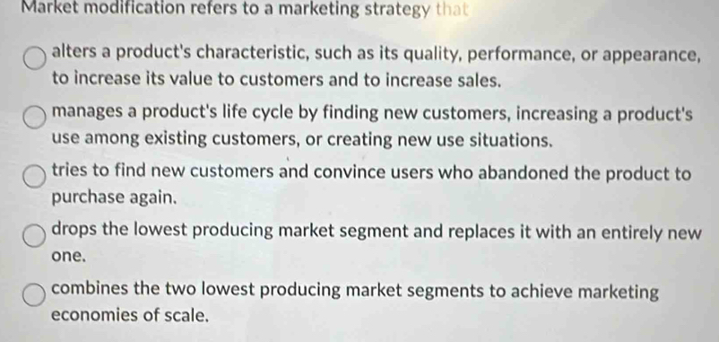 Market modification refers to a marketing strategy that
alters a product's characteristic, such as its quality, performance, or appearance,
to increase its value to customers and to increase sales.
manages a product's life cycle by finding new customers, increasing a product's
use among existing customers, or creating new use situations.
tries to find new customers and convince users who abandoned the product to
purchase again.
drops the lowest producing market segment and replaces it with an entirely new
one.
combines the two lowest producing market segments to achieve marketing
economies of scale.