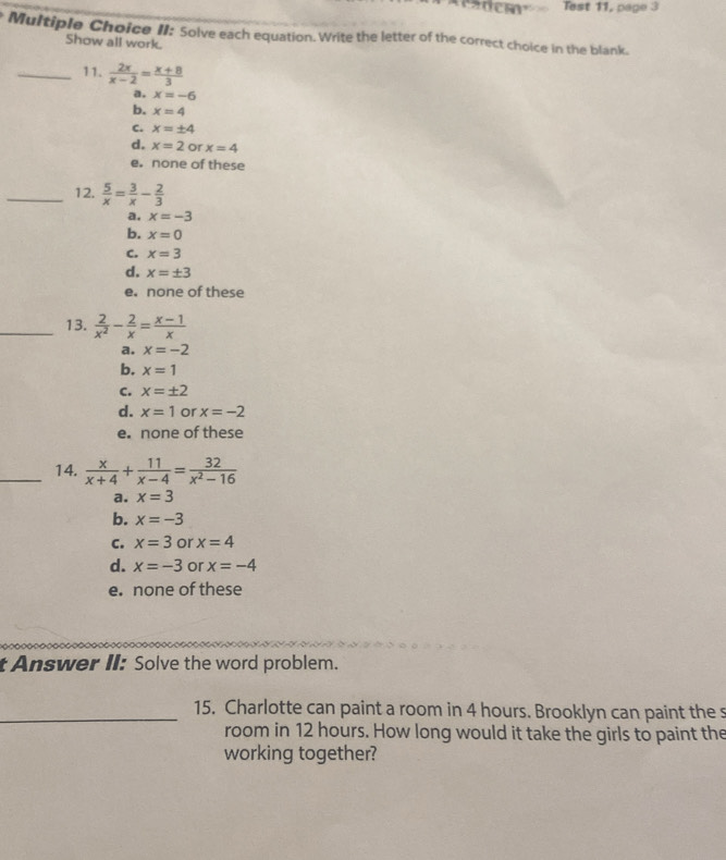 Test 11, page 3
Multiple Choice II: Solve each equation. Write the letter of the correct choice in the blank.
Show all work.
_11.  2x/x-2 = (x+8)/3 
a. x=-6
b. x=4
C. x=± 4
d, x=2 or x=4
e. none of these
_12.  5/x = 3/x - 2/3 
a. x=-3
b. x=0
C. x=3
d. x=± 3
e. none of these
_13.  2/x^2 - 2/x = (x-1)/x 
a. x=-2
b. x=1
C. x=± 2
d. x=1 or x=-2
e. none of these
_14.  x/x+4 + 11/x-4 = 32/x^2-16 
a. x=3
b. x=-3
c. x=3 or x=4
d. x=-3 or x=-4
e. none of these
t Answer II: Solve the word problem.
_15. Charlotte can paint a room in 4 hours. Brooklyn can paint the s
room in 12 hours. How long would it take the girls to paint the
working together?