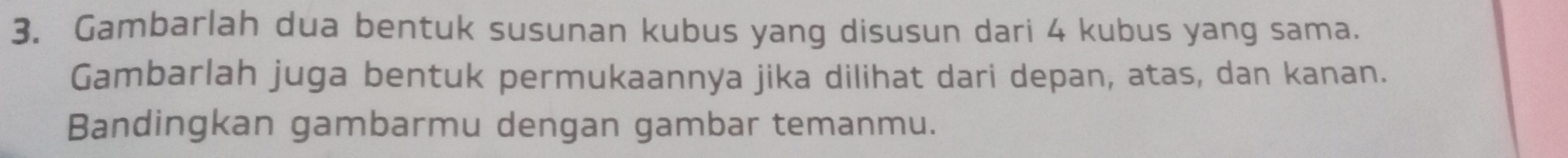 Gambarlah dua bentuk susunan kubus yang disusun dari 4 kubus yang sama. 
Gambarlah juga bentuk permukaannya jika dilihat dari depan, atas, dan kanan. 
Bandingkan gambarmu dengan gambar temanmu.