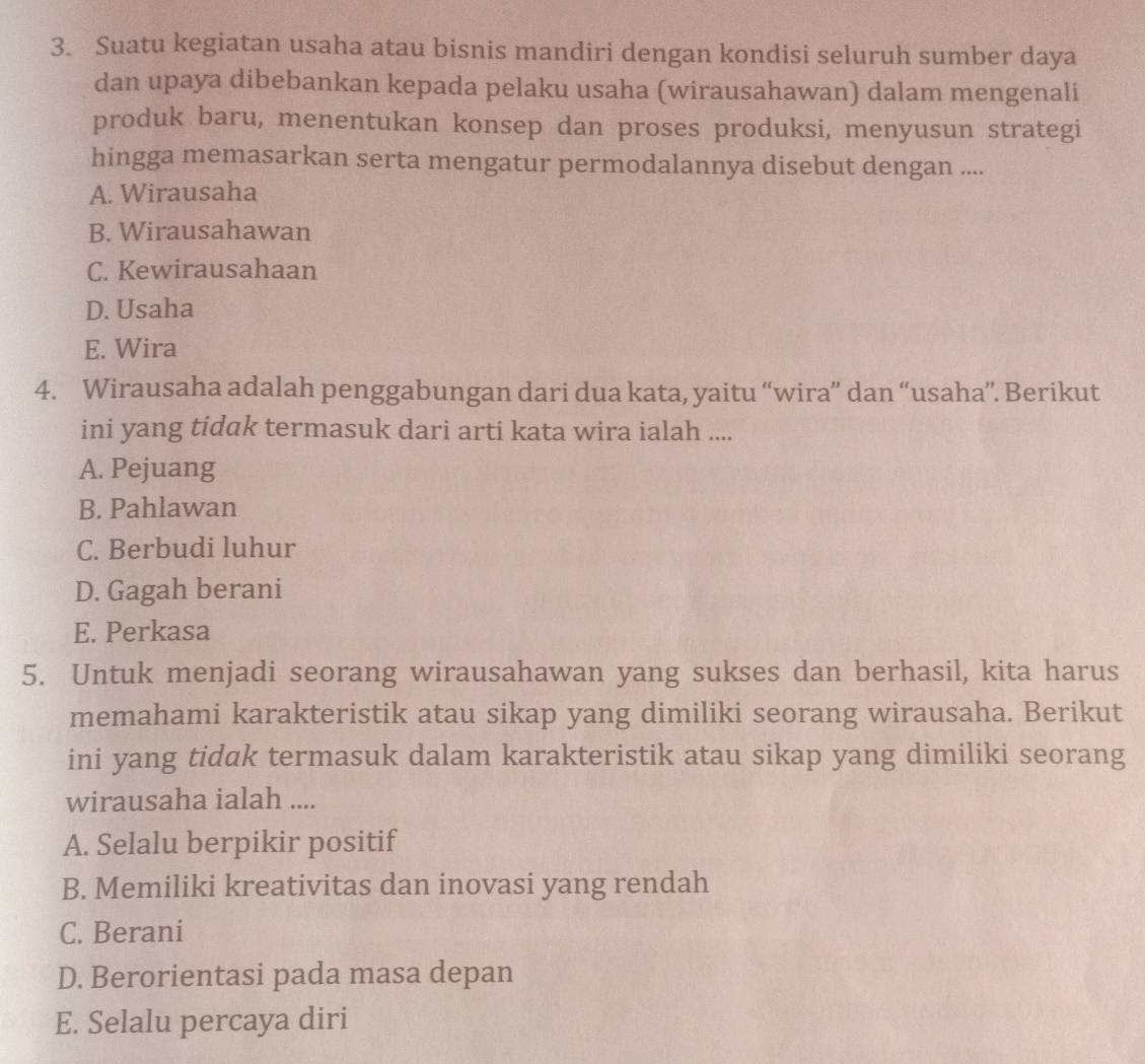 Suatu kegiatan usaha atau bisnis mandiri dengan kondisi seluruh sumber daya
dan upaya dibebankan kepada pelaku usaha (wirausahawan) dalam mengenali
produk baru, menentukan konsep dan proses produksi, menyusun strategi
hingga memasarkan serta mengatur permodalannya disebut dengan ....
A. Wirausaha
B. Wirausahawan
C. Kewirausahaan
D. Usaha
E. Wira
4. Wirausaha adalah penggabungan dari dua kata, yaitu “wira” dan “usaha”. Berikut
ini yang tidak termasuk dari arti kata wira ialah ....
A. Pejuang
B. Pahlawan
C. Berbudi luhur
D. Gagah berani
E. Perkasa
5. Untuk menjadi seorang wirausahawan yang sukses dan berhasil, kita harus
memahami karakteristik atau sikap yang dimiliki seorang wirausaha. Berikut
ini yang tidak termasuk dalam karakteristik atau sikap yang dimiliki seorang
wirausaha ialah ....
A. Selalu berpikir positif
B. Memiliki kreativitas dan inovasi yang rendah
C. Berani
D. Berorientasi pada masa depan
E. Selalu percaya diri