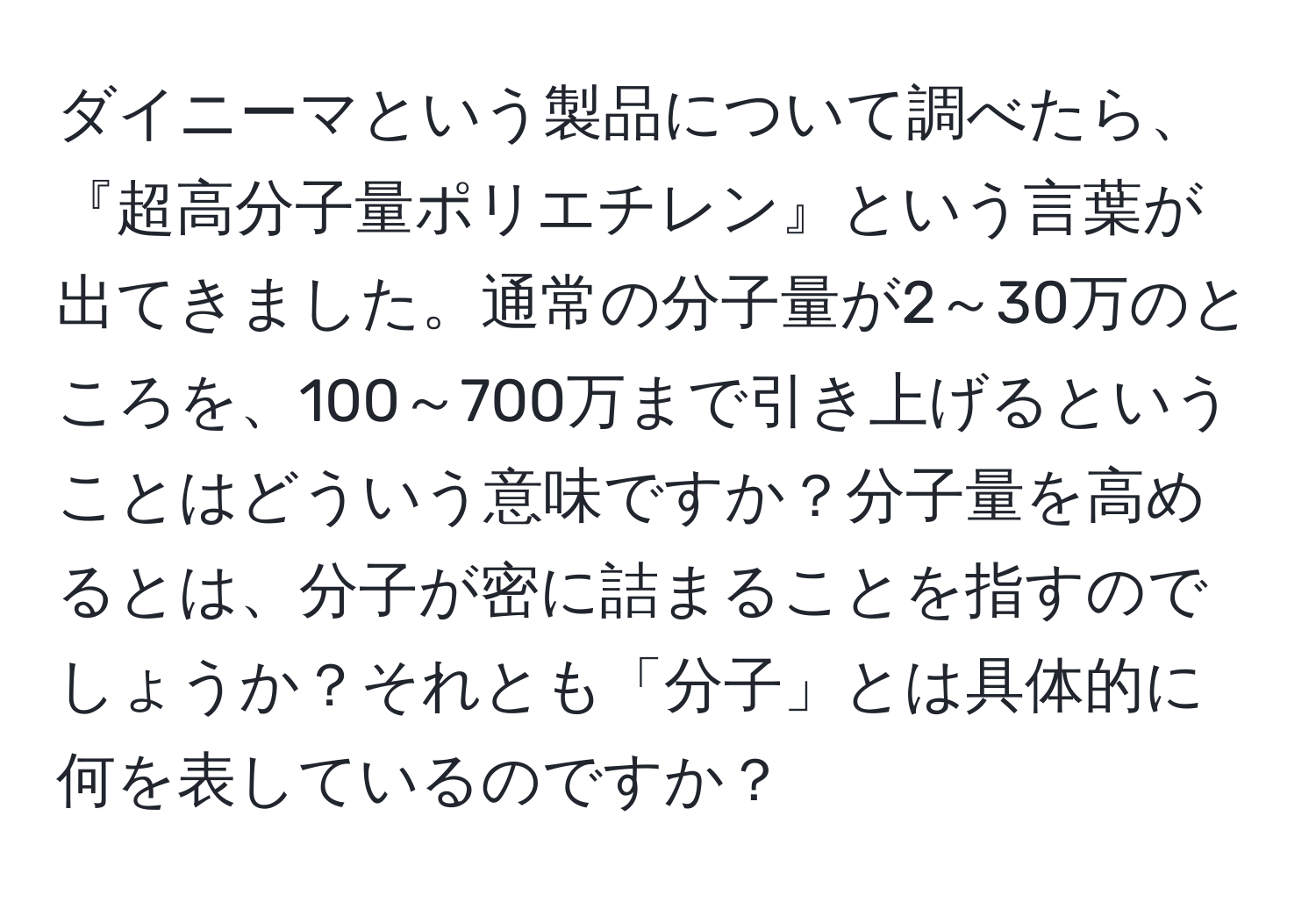 ダイニーマという製品について調べたら、『超高分子量ポリエチレン』という言葉が出てきました。通常の分子量が2～30万のところを、100～700万まで引き上げるということはどういう意味ですか？分子量を高めるとは、分子が密に詰まることを指すのでしょうか？それとも「分子」とは具体的に何を表しているのですか？