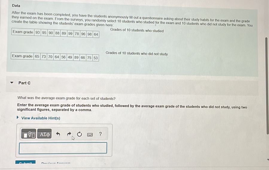 Data 
After the exam has been completed, you have the students anonymously fill out a questionnaire asking about their study habits for the exam and the grade 
they earned on the exam. From the surveys, you randomly select 10 students who studied for the exam and 10 students who did not study for the exam. You 
create the table showing the students' exam grades given here: 
Grades of 10 students who studied 
Exam grade 93 95 90 88 89 99 78 96 98 64
Grades of 10 students who did not study 
Exam grade 65 73 70 64 56 49 89 66 75 53
Part C 
What was the average exam grade for each set of students? 
Enter the average exam grade of students who studied, followed by the average exam grade of the students who did not study, using two 
significant figures, separated by a comma. 
View Available Hint(s) 
AΣφ ? 
Cubmit __:c=== A===