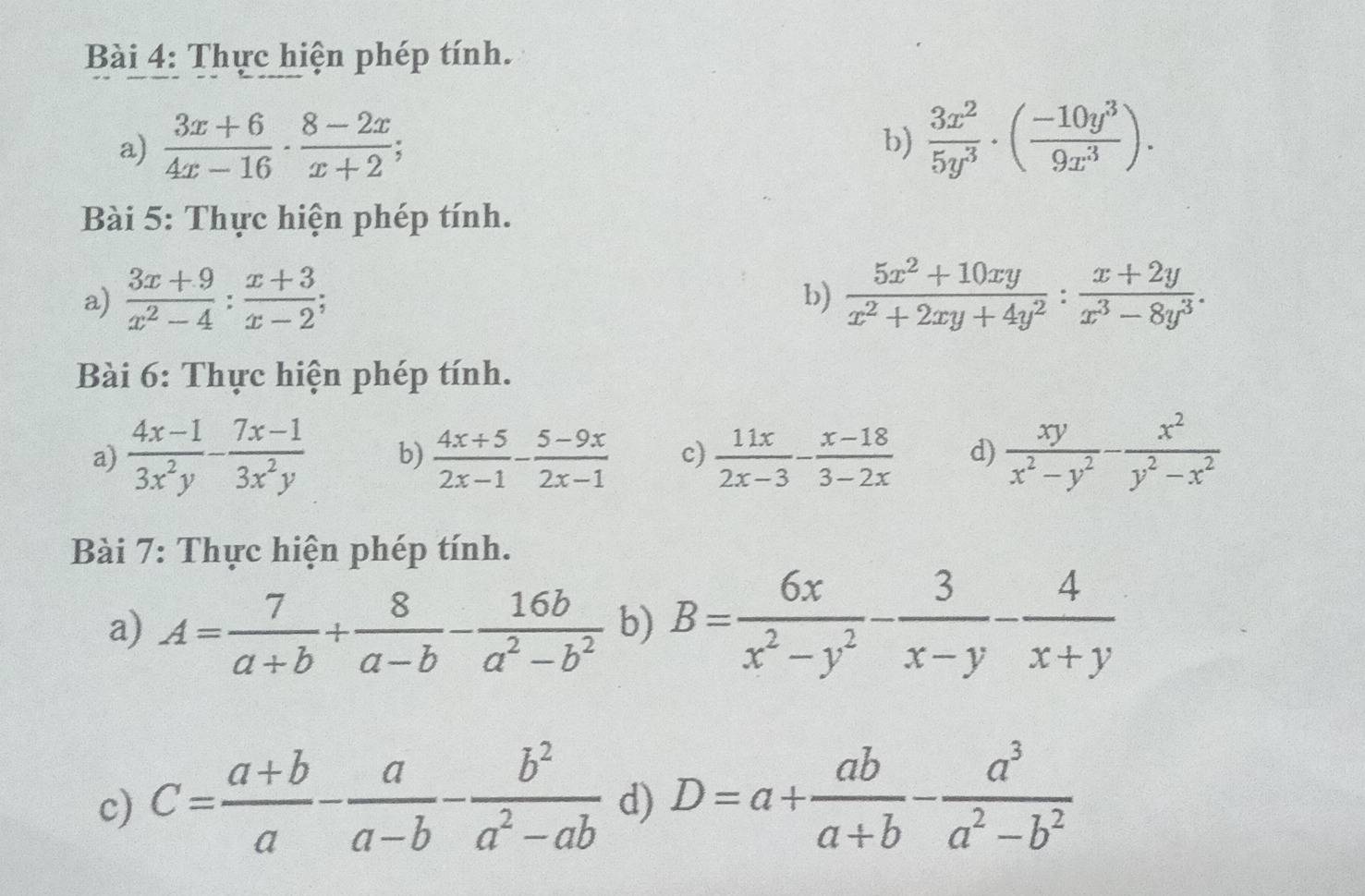 Thực hiện phép tính. 
a)  (3x+6)/4x-16 ·  (8-2x)/x+2 ;  3x^2/5y^3 · ( (-10y^3)/9x^3 ). 
b) 
Bài 5: Thực hiện phép tính. 
a)  (3x+9)/x^2-4 : (x+3)/x-2 ;  (5x^2+10xy)/x^2+2xy+4y^2 : (x+2y)/x^3-8y^3 . 
b) 
Bài 6: Thực hiện phép tính. 
a)  (4x-1)/3x^2y - (7x-1)/3x^2y  b)  (4x+5)/2x-1 - (5-9x)/2x-1  c)  11x/2x-3 - (x-18)/3-2x  d)  xy/x^2-y^2 - x^2/y^2-x^2 
Bài 7: Thực hiện phép tính. 
a) A= 7/a+b + 8/a-b - 16b/a^2-b^2  b) B= 6x/x^2-y^2 - 3/x-y - 4/x+y 
c) C= (a+b)/a - a/a-b - b^2/a^2-ab  d) D=a+ ab/a+b - a^3/a^2-b^2 