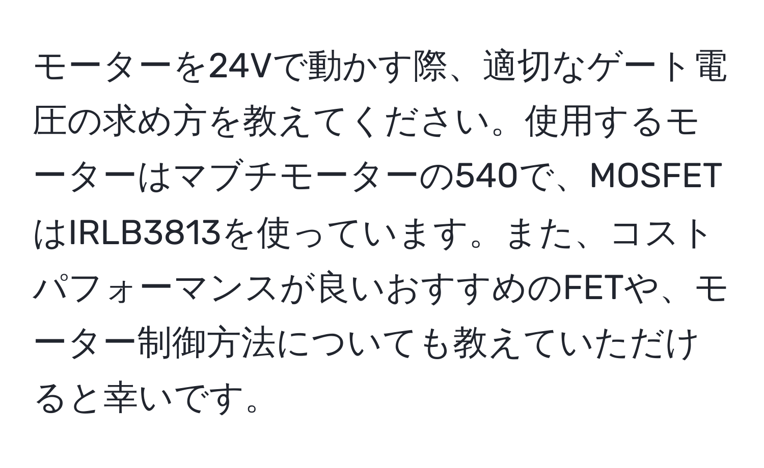 モーターを24Vで動かす際、適切なゲート電圧の求め方を教えてください。使用するモーターはマブチモーターの540で、MOSFETはIRLB3813を使っています。また、コストパフォーマンスが良いおすすめのFETや、モーター制御方法についても教えていただけると幸いです。