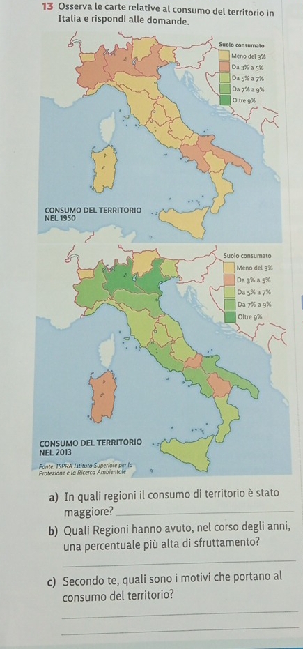 Osserva le carte relative al consumo del territorio in 
Italia e rispondi alle domande. 
a) In quali regioni il o 
maggiore?_ 
b) Quali Regioni hanno avuto, nel corso degli anni, 
una percentuale più alta di sfruttamento? 
_ 
c) Secondo te, quali sono i motivi che portano al 
consumo del territorio? 
_ 
_