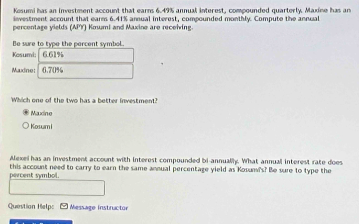 Kosumi has an investment account that earns 6.49% annual interest, compounded quarterly. Maxine has an
investment account that earns 6.41% annual interest, compounded monthly. Compute the annual
percentage yields (APY) Kosumi and Maxine are receiving.
Be sure to type the percent symbol.
Kosumi; 6.61%
Maxine: 6.70%
Which one of the two has a better investment?
Maxine
Kosumi
Alexei has an investment account with interest compounded bi-annually. What annual interest rate does
this account need to carry to earn the same annual percentage yield as Kosumi's? Be sure to type the
percent symbol.
Question Help: Message instructor