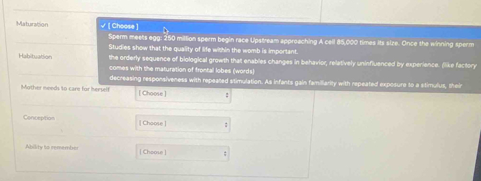 Maturation [ Choose ]
Sperm meets egg: 250 million sperm begin race Upstream approaching A cell 85,000 times its size. Once the winning sperm
Studies show that the quality of life within the womb is important.
Habituation the orderly sequence of biological growth that enables changes in behavior, relatively uninfluenced by experience. (like factory
comes with the maturation of frontal lobes (words)
decreasing responsiveness with repeated stimulation. As infants gain familiarity with repeated exposure to a stimulus, their
Mother needs to care for herself [ Choose ] ;
Conception [ Choose ] :
Ability to remember [ Choose ] ;