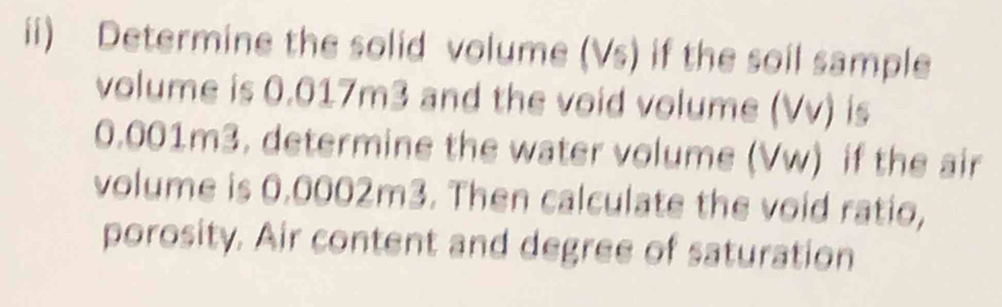 ii) Determine the solid volume (Vs) if the soil sample 
volume is 0.017m3 and the void volume (Vv) is
0.001m3. determine the water volume (Vw) if the air 
volume is 0.0002m3. Then calculate the void ratio, 
porosity. Air content and degree of saturation