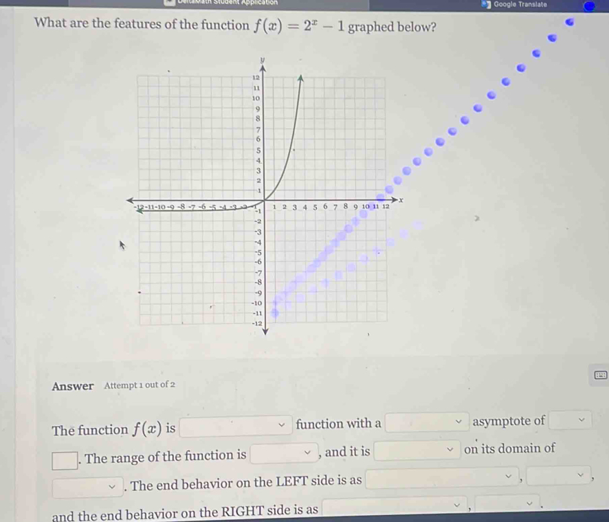 preation * Google Translate 
What are the features of the function f(x)=2^x-1 graphed below? 
Answer Attempt 1 out of 2 
The function f(x) is function with a asymptote of 
. The range of the function is , and it is on its domain of 
. The end behavior on the LEFT side is as 
and the end behavior on the RIGHT side is as