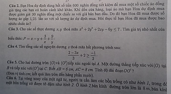 Bạn Hoa dự định dùng hết số tiền 600 nghìn đồng tiết kiệm để mua một số chiếc áo đồng 
giá tặng các bạn có hoàn cảnh khó khăn. Khi đến cửa hàng, loại áo mà bạn Hoa dự định mua 
được giám giá 30 nghin đồng một chiếc so với giá bán ban đầu. Do đó bạn Hoa đã mua được số 
lượng áo gắp 1, 25 lần so với số lượng áo dự định mua. Hỏi thực tế bạn Hoa đã mua được bao 
nhiêu chiếc áo? 
Câu 3. Cho các số thực dương x, y thoả mãn x^2+2y^2+2xy-6y≤ 7. Tim giá trị nhỏ nhất của 
biểu thức: P=x-y+ 3/x + 9/y . 
Câu 4. Tìm tổng các số nguyên dương x thoả mãn bắt phương trình sau:
 (2-3x)/3 +2≥  (-1)/2 ·
Câu 5. Cho hai đường tròn (O)và (O')tiếp xúc ngoài tại A. Một đường thẳng tiếp xúc với(O) tại 
B và tiếp xúc với (O') ại iết AB=6cm, AC=8cm * Tính độ di đoạn OO' ? 
(Đơn vị tính: cm; kết quả làm tròn đến hàng phần mười). 
Câu 6. Tại vòng xoay của một ngã tư, người ta cần làm các bồn trồng cỏ như hình 1, trong để 
một bón trồng có được tô đậm như hình 2. Ở hình 2,bán kính đường tròn lớn là 8m bán kính