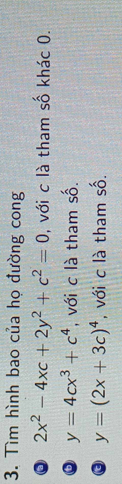 Tìm hình bao của họ đường cong
2x^2-4xc+2y^2+c^2=0 , với c là tham số khác 0.
y=4cx^3+c^4 , với c là tham số.
y=(2x+3c)^4 , với c là tham số.