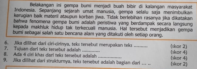 Belakangan ini gempa bumi menjadi buah bibir di kalangan masyarakat 
Indonesia. Sepanjang sejarah umat manusia, gempa selalu saja menimbulkan 
kerugian baik materil ataupun korban jiwa. Tidak berlebihan rasanya jika dikatakan 
bahwa fenomena gempa bumi adalah peristiwa yang berdampak secara langsung 
kepada makhluk hidup tak terkecuali manusia. Hal tersebut menjadikan gempa 
bumi sebagai salah satu bencana alam yang ditakuti oleh setiap orang. 
6. Jika dilihat dari ciri-cirinya, teks tersebut merupakan teks_ (skor 2) 
7. Tujuan dari teks tersebut adalah _(skor 4) 
8. Ada 4 ciri khas dari teks tersebut adalah _(skor 4) 
9. Jika dilihat dari strukturnya, teks tersebut adalah bagian dari ... .. (skor 2)