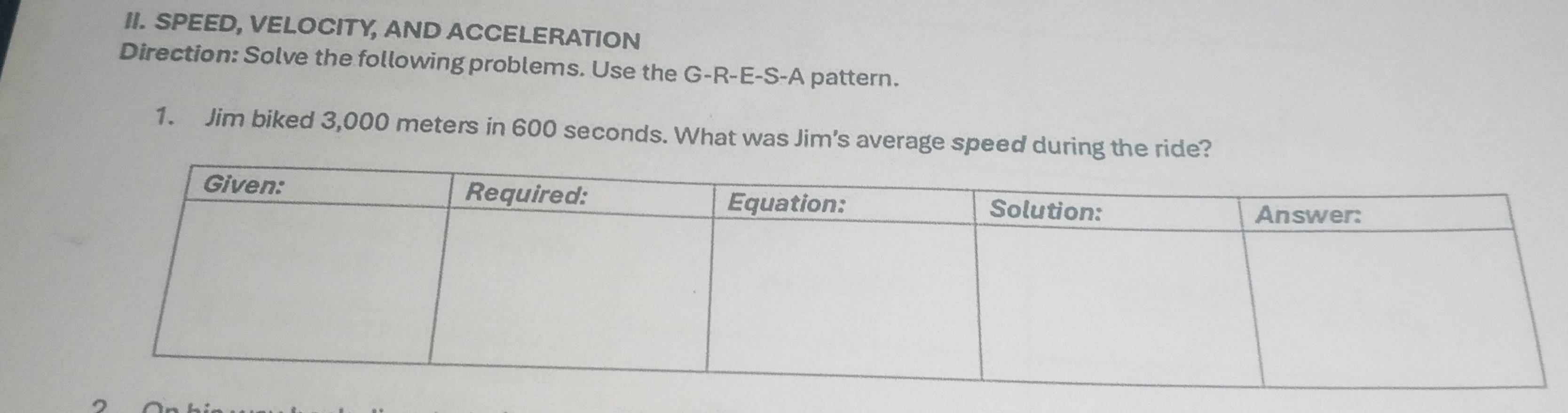 SPEED, VELOCITY, AND ACCELERATION 
Direction: Solve the following problems. Use the G-R-E-S-A pattern. 
1. Jim biked 3,000 meters in 600 seconds. What was Jim's average speed