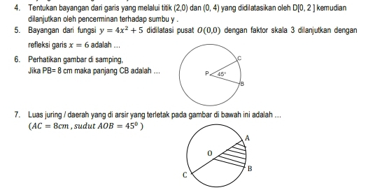 Tentukan bayangan dari garis yang melalui titik (2,0) dan (0,4) yang didilatasikan oleh D[0,2] kemudian
dilanjutkan oleh pencerminan terhadap sumbu y .
5. Bayangan dari fungsi y=4x^2+5 didilatasi pusat O(0,0) dengan faktor skala 3 dilanjutkan dengan
refleksi garis x=6 adalah ...
6. Perhatikan gambar di samping,
Jika PB=8 cm maka panjang CB adalah ...
7. Luas juring / daerah yang di arsir yang terletak pada gambar di bawah ini adalah ...
(AC=8cm , sudut AOB=45°)