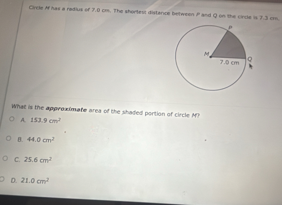 Circle M has a radius of 7.0 cm. The shortest distance between P and Q on the circle is 7.3 cm.
What is the approximate area of the shaded portion of circle M?
A. 153.9cm^2
B. 44.0cm^2
C. 25.6cm^2
D. 21.0cm^2