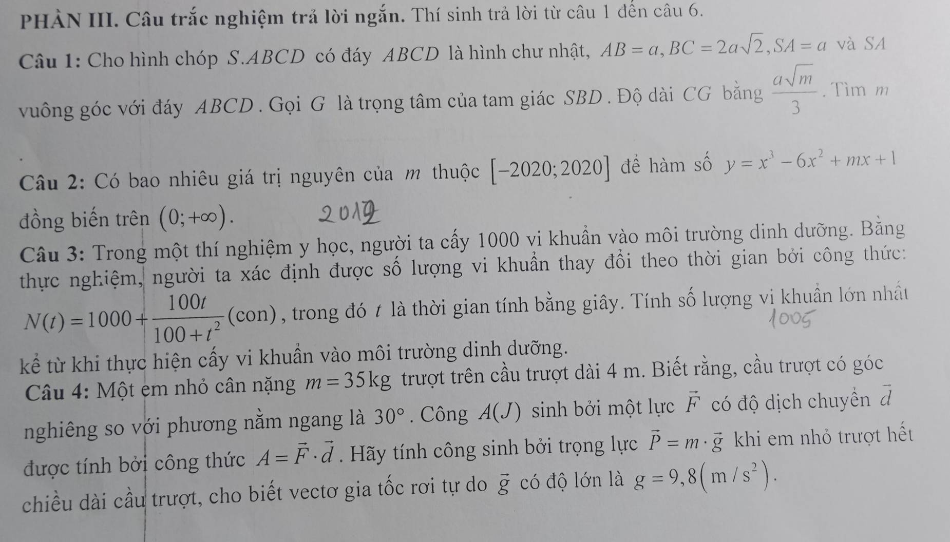 PHẢN III. Câu trắc nghiệm trả lời ngắn. Thí sinh trả lời từ câu 1 đến câu 6.
Câu 1: Cho hình chóp S.ABCD có đáy ABCD là hình chư nhật, AB=a,BC=2asqrt(2),SA=a và SA
vuông góc với đáy ABCD . Gọi G là trọng tâm của tam giác SBD . Độ dài CG bằng  asqrt(m)/3 . Tìm m
Câu 2: Có bao nhiêu giá trị nguyên của m thuộc [-2020;2020] để hàm số y=x^3-6x^2+mx+1
đồng biến trên (0;+∈fty ).
Câu 3: Trong một thí nghiệm y học, người ta cấy 1000 vi khuẩn vào môi trường dinh dưỡng. Bằng
thực nghiệm, người ta xác định được số lượng vi khuẩn thay đổi theo thời gian bởi công thức:
N(t)=1000+ 100t/100+t^2 (con) , trong đó t là thời gian tính bằng giây. Tính số lượng vi khuẩn lớn nhất
kể từ khi thực hiện cấy vi khuẩn vào môi trường dinh dưỡng.
Câu 4: Một em nhỏ cân nặng m=35kg trượt trên cầu trượt dài 4 m. Biết rằng, cầu trượt có góc
nghiêng so với phương nằm ngang là 30°. Công A(J) sinh bởi một lực vector F có độ dịch chuyển đ
được tính bởi công thức A=vector F· vector d. Hãy tính công sinh bởi trọng lực vector P=m· vector 8 khi em nhỏ trượt hết
chiều dài cầu trượt, cho biết vectơ gia tốc rơi tự do vector g có độ lớn là g=9,8(m/s^2).