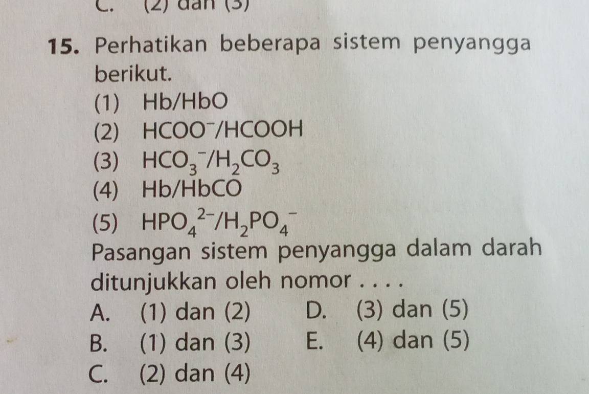 (2) dân (3)
15. Perhatikan beberapa sistem penyangga
berikut.
(1) Hb/HbO
(2) HCOO⁻/HCOOH
(3) HCO_3^(-/H_2)CO_3
(4) Hb/HbCO
(5) HPO_4^((2-)/H_2)PO_4^-
Pasangan sistem penyangga dalam darah
ditunjukkan oleh nomor . . . .
A. (1) dan (2) D. (3) dan (5)
B. (1) dan (3) E. (4) dan (5)
C. (2) dan (4)