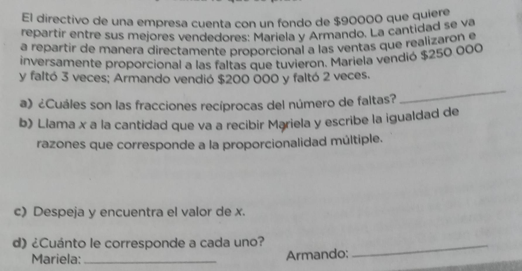 El directivo de una empresa cuenta con un fondo de $90000 que quiere 
repartir entre sus mejores vendedores: Mariela y Armando. La cantidad se va 
a repartir de manera directamente proporcional a las ventas que realizaron e 
inversamente proporcional a las faltas que tuvieron. Mariela vendió $250.000
y faltó 3 veces; Armando vendió $200 000 y faltó 2 veces. 
a) ¿Cuáles son las fracciones recíprocas del número de faltas? 
_ 
b) Llama x a la cantidad que va a recibir Mariela y escribe la igualdad de 
razones que corresponde a la proporcionalidad múltiple. 
c) Despeja y encuentra el valor de x. 
d) ¿Cuánto le corresponde a cada uno?_ 
Mariela:_ 
Armando;