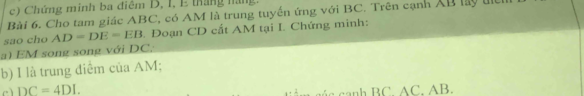 Chứng minh ba điệm D, I, E tháng nàng 
Bài 6. Cho tam giác ABC, có AM là trung tuyến ứng với BC. Trên cạnh AB lấy u
sao cho AD=DE=EB. Đoạn CD cắt AM tại I. Chứng minh: 
a) EM song song với DC; 
b) I là trung điểm của AM; 
c) DC=4DI. 
canh BC AC. AB.