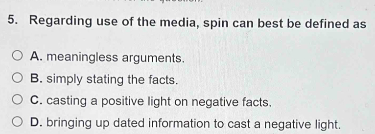 Regarding use of the media, spin can best be defined as
A. meaningless arguments.
B. simply stating the facts.
C. casting a positive light on negative facts.
D. bringing up dated information to cast a negative light.