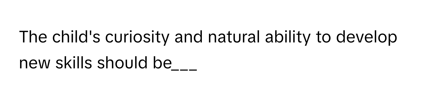 The child's curiosity and natural ability to develop new skills should be___
