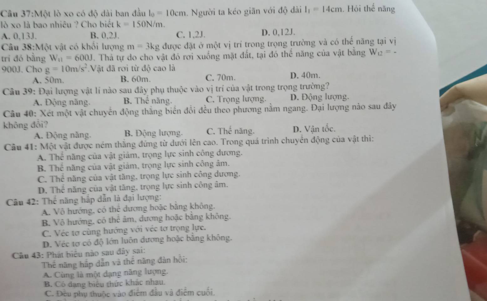 Một lò xo có độ dài ban đầu l_0=10cm. Người ta kéo giãn với độ dài l_1=14cm. Hỏi thế năng
lò xo là bao nhiêu ? Cho biết k=150N/m.
A. 0,13J. B. 0,2J. C. 1,2J. D. 0,12J.
Câu 38:Một vật có khối lượng m=3kg được đặt ở một vị trí trong trọng trường và có thế năng tại vị
trí đó bằng W_11=600J. Thả tự do cho vật đó rơi xuống mặt đất, tại đó thế năng của vật bằng W_12=-
900J. Cho g=10m/s^2.Vật đã rơi từ độ cao là
A. 50m. B. 60m. C. 70m.
D. 40m.
Câu 39: Đại lượng vật lí nào sau đây phụ thuộc vào vị trí của vật trong trọng trường?
A. Động năng. B. Thể năng. C. Trọng lượng. D. Động lượng.
Câu 40: Xét một vật chuyển động thắng biển đổi đều theo phương nằm ngang. Đại lượng nảo sau đây
không đổi?
A. Động năng. B. Động lượng. C. Thế năng. D. Vận tốc.
Câu 41: Một vật được ném thăng đứng từ dưới lên cao. Trong quá trình chuyển động của vật thì:
A. Thể năng của vật giảm, trọng lực sinh công dương.
B. Thể năng của vật giảm, trọng lực sinh công âm.
C. Thể năng của vật tăng, trọng lực sinh công dương.
D. Thể năng của vật tăng, trọng lực sinh công âm.
Câu 42: Thế năng hấp dẫn là đại lượng:
A. Vô hướng, có thể dương hoặc bằng không,
B. Vô hướng, có thể âm, dương hoặc bằng không.
C. Véc tơ cùng hướng với véc tơ trọng lực.
D. Véc tơ có độ lớn luôn dương hoặc bằng không.
Câu 43: Phát biểu nào sau đây sai:
Thể năng hấp dẫn và thể năng đàn hồi:
A. Cùng là một dạng năng lượng.
B. Có đạng biểu thức khác nhau.
C. Đều phụ thuộc vào điểm đầu và điểm cuối.