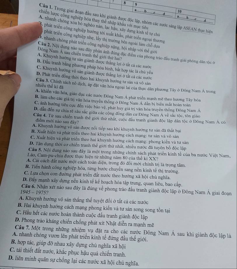 EAN thực hiện
u, xây dựng kinh tế tự chủ
nghiệp hướng tới xuất khẩu, phát triển ngoại thương
phát triển công nghiệp nhẹ, lấy thị trường bên ngoài làm chỗ dựa
D. nhanh chóng phát triển công nghiệp nặng, hội nhập với thể giới
Câu 2. Nội dung nào sau đây phản ánh đùng đặc điểm của phong trào đầu tranh giải phóng dân tộc ở
Đông Nam Á sau chiến tranh thế giới thứ hai?
A. Khuynh hướng tư sản giành được thắng lợi ở tất cả các nước
B. Đầu tranh bằng phương pháp hòa bình, bắt hợp tác là chủ yếu
C. Khuynh hướng vô sản giành được thắng lợi ở tất cả các nước
D. Phát triển đồng thời theo hai khuynh hướng tư sản và vô sản
nhiều thế ki đã
Câu 3. Chính sách nô dịch, áp đặt văn hóa ngoại lai của thực dân phương Tây ở Đông Nam Á trong
A. khiến văn hóa, giáo dục các nước Đông Nam Á phát triển mạnh mẽ theo hương Tây hóa
B. làm cho các giá trị văn hóa truyền thống ở Đông Nam Á dần bị biến mất hoàn toàn
C. ảnh hưởng tiêu cực đến việc bảo vệ, phát huy giá trị văn hóa truyền thống Đông Nam Á
D. dẫn đến sự chia rẽ sâu sắc giữa các cộng đồng dân cư Đông Nam Á về sắc tộc, tôn giáo
Câu 4. Từ sau chiến tranh thế giới thứ nhất, cuộc đầu tranh giành độc lập dân tộc ở Đông Nam Á có
điểm mới nào sau đây?
A. Khuynh hướng vô sản được nổi tiếp sau khi khuynh hướng tư sản đã thất bại
B. Xuất hiện và phát triển theo hai khuynh hướng cách mạng: tư sản và vô sản
C. Xuất hiện và phát triển theo hai khuynh hướng cách mạng: phong kiến và tư sản
D. Tận dụng thời cơ chiến tranh thế giới thứ nhất, nhiều nước đã tuyên bố độc lập
Câu 5. Nội dung nào sau đây là một trong những chính sách phát triển kinh tế của ba nước Việt Nam,
Lào, Cam-pu-chia được thực hiện từ những năm 80 của thế ki XX?
A. Cải cách đất nước một cách toàn diện, trong đó đổi mới chính trị là trọng tâm.
B. Tiến hành công nghiệp hóa, từng bước chuyền sang nền kinh tế thị trường.
C. Lựa chọn con đường phát triển đất nước theo hướng xã hội chủ nghĩa.
D. Đầy mạnh xây dựng nền kinh tế kể hoạch hóa tập trung, quan liêu, bao cấp.
Câu 6. Nhận xét nào sau đây là đúng về phong trào đấu tranh giành độc lập ở Đông Nam Á giai đoạn
1945 - 1975 ?
A. Khuynh hướng vô sản thắng thế tuyệt đối ở tất cả các nước
B. Hai khuynh hướng cách mạng phong kiến và tư sản song song tồn tại
C. Hầu hết các nước hoàn thành cuộc đấu tranh giành độc lập
D. Phong trào kháng chiến chống phát xít Nhật diễn ra mạnh mẽ
Câu 7. Một trong những nhiệm vụ đặt ra cho các nước Đông Nam Á sau khi giành độc lập là
A. nhanh chóng vươn lên phát triển kinh tế đứng đầu thế giới.
B. hợp tác, giúp đỡ nhau xây dựng chủ nghĩa xã hội
C. tái thiết đất nước, khắc phục hậu quả chiến tranh.
D. liên minh quân sự chống lại các nước xã hội chủ nghĩa.