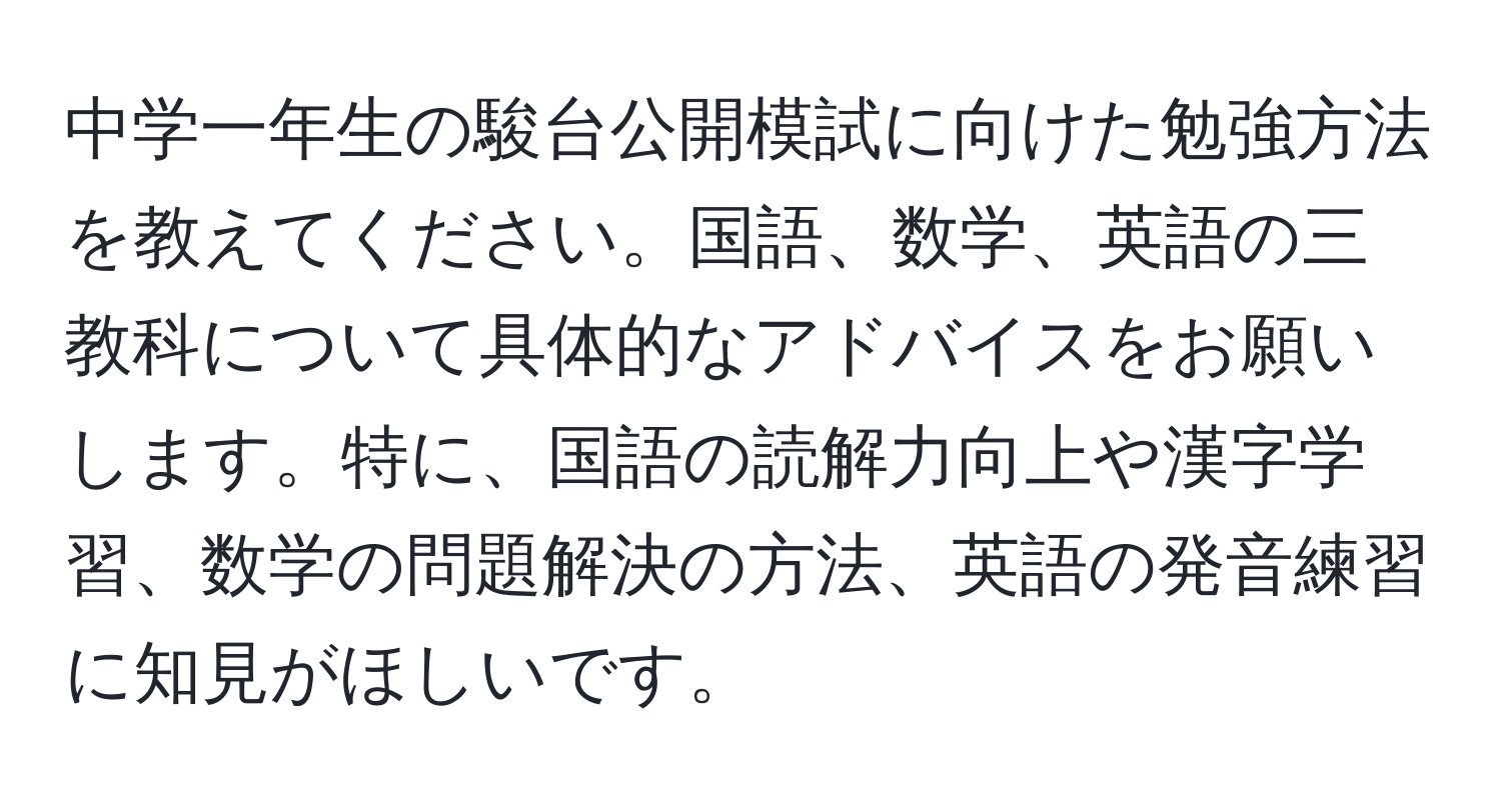 中学一年生の駿台公開模試に向けた勉強方法を教えてください。国語、数学、英語の三教科について具体的なアドバイスをお願いします。特に、国語の読解力向上や漢字学習、数学の問題解決の方法、英語の発音練習に知見がほしいです。