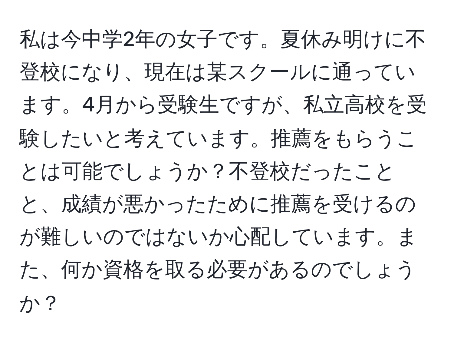 私は今中学2年の女子です。夏休み明けに不登校になり、現在は某スクールに通っています。4月から受験生ですが、私立高校を受験したいと考えています。推薦をもらうことは可能でしょうか？不登校だったことと、成績が悪かったために推薦を受けるのが難しいのではないか心配しています。また、何か資格を取る必要があるのでしょうか？