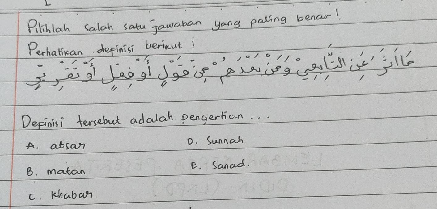 Pilihlah salah satu jawaban yong paling benar!
Perhatican depinisi bericut!
Depinisi tersebut adalah pengertan. . .
A. atsan D. Sunnah
B. matan E. Sanad.
C. khabar