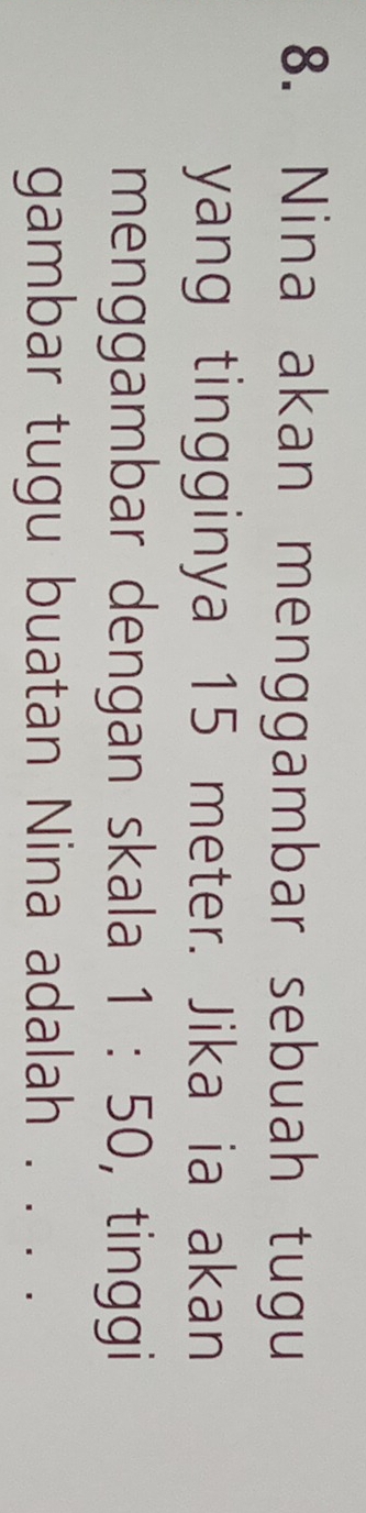 Nina akan menggambar sebuah tugu 
yang tingginya 15 meter. Jika ia akan 
menggambar dengan skala 1:50 ，tinggi 
gambar tugu buatan Nina adalah . . . .