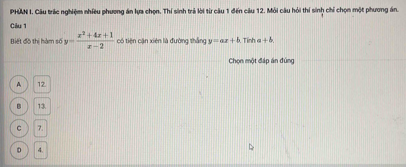 PHAN I. Câu trắc nghiệm nhiều phương án lựa chọn. Thí sinh trả lời từ câu 1 đến câu 12. Mỏi câu hỏi thí sinh chỉ chọn một phương án.
Câu 1
Biết đồ thị hàm số y= (x^2+4x+1)/x-2  có tiện cận xiên là đường thắng y=ax+b. Tính a+b. 
Chọn một đáp án đúng
A 12.
B 13.
C 7.
D 4.