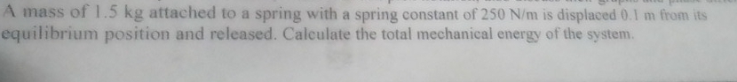 A mass of 1.5 kg attached to a spring with a spring constant of 250 N/m is displaced 0.1 m from its 
equilibrium position and released. Calculate the total mechanical energy of the system.