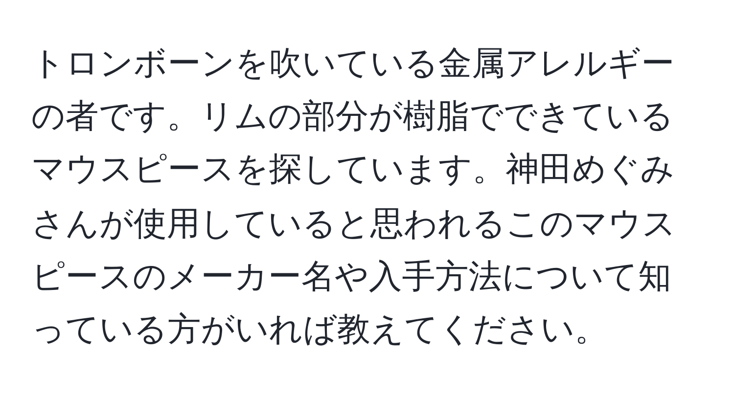 トロンボーンを吹いている金属アレルギーの者です。リムの部分が樹脂でできているマウスピースを探しています。神田めぐみさんが使用していると思われるこのマウスピースのメーカー名や入手方法について知っている方がいれば教えてください。