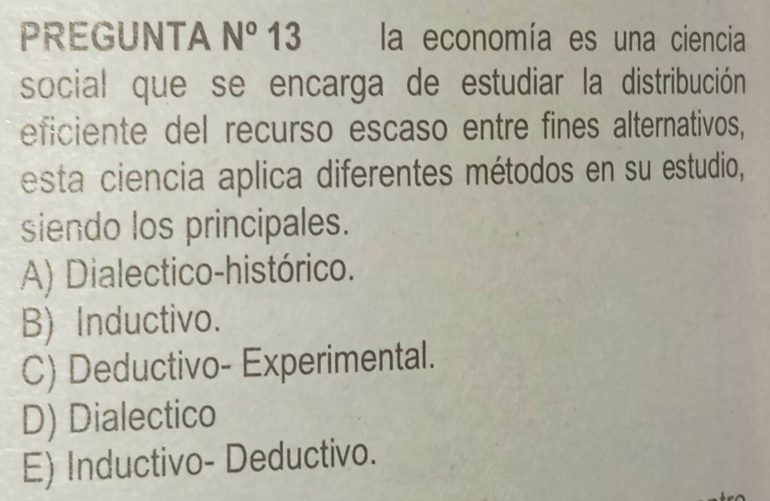 PREGUNTA N° 13 la economía es una ciencia
social que se encarga de estudiar la distribución
eficiente del recurso escaso entre fines alternativos,
esta ciencia aplica diferentes métodos en su estudio,
siendo los principales.
A) Dialectico-histórico.
B) Inductivo.
C) Deductivo- Experimental.
D) Dialectico
E) Inductivo- Deductivo.