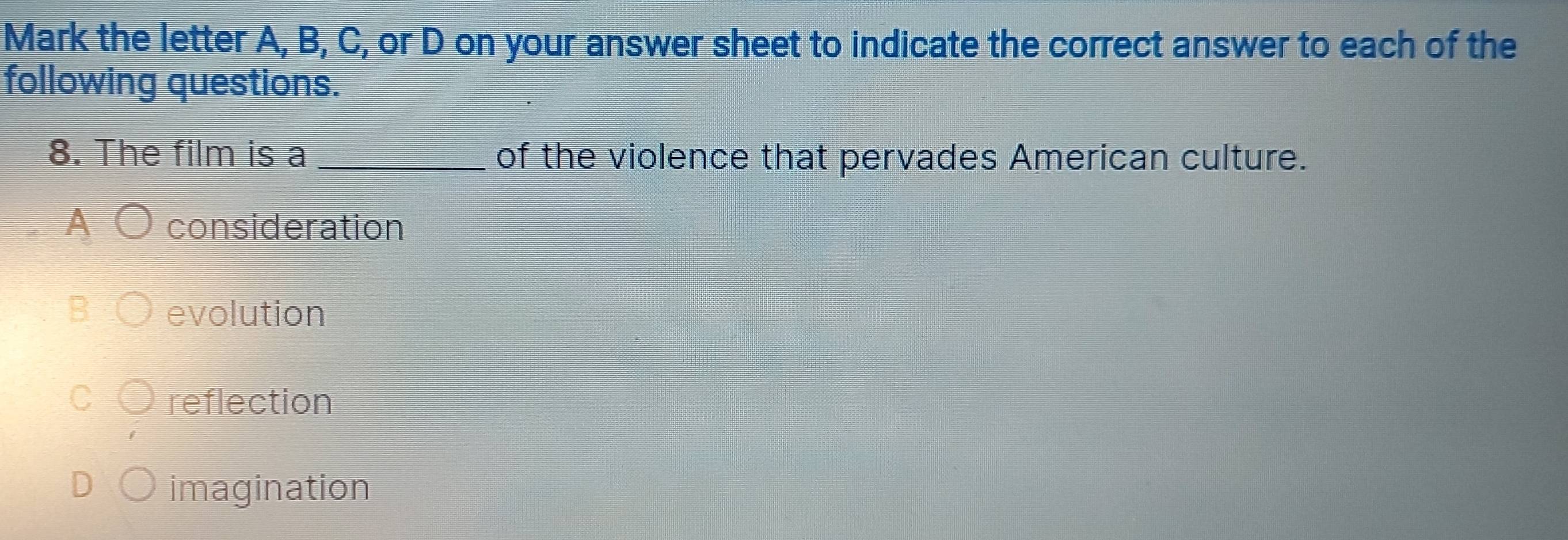 Mark the letter A, B, C, or D on your answer sheet to indicate the correct answer to each of the
following questions.
8. The film is a _of the violence that pervades American culture.
A consideration
evolution
reflection
imagination