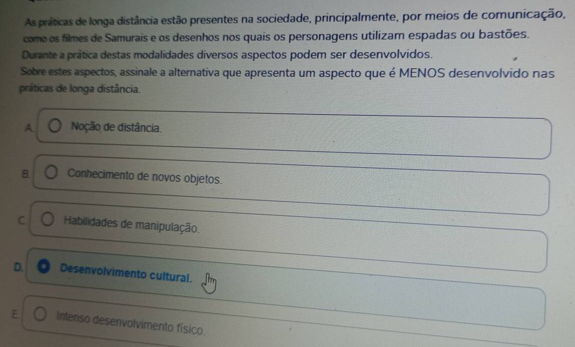 As práticas de longa distância estão presentes na sociedade, principalmente, por meios de comunicação,
como os filmes de Samurais e os desenhos nos quais os personagens utilizam espadas ou bastões.
Durante a prática destas modalidades diversos aspectos podem ser desenvolvidos.
Sobre estes aspectos, assinale a alternativa que apresenta um aspecto que é MENOS desenvolvido nas
práticas de longa distância.
A Noção de distância.
B. Conhecimento de novos objetos.
C. Habilidades de manipulação.
D. Desenvolvimento cultural.
E Intenso desenvolvimento físico.