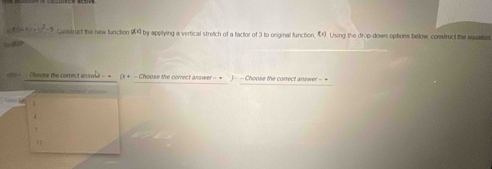 x^2-y^^2-3 Construct the new function g(x) by applying a vertical stretch of a factor of 3 to original function, f(x) Using the drop-down options below, construct the equatin 
ao 
Choose the correct answia - - (x, + — Choose the correct answer - ▼ ) - - Choose the correct answer - ~ 

Lan 3
7
12