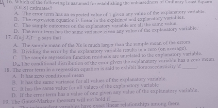 Which of the following is assumed for establishing the unbiasedness of Ordinary Least Square
(OLS) estimates?
A. The error term has an expected value of 1 given any value of the explanatory variable.
B. The regression equation is linear in the explained and explanatory variables.
C. The sample outcomes on the explanatory variable are all the same value.
17. D. The error term has the same variance given any value of the explanatory variable.
E(u_1|X_1)=0 says that
A. The sample mean of the Xs is much larger than the sample mean of the errors.
B. Dividing the error by the explanatory variable results in a zero (on average).
C. The sample regression function residuals are unrelated to the explanatory variable.
D_a The conditional distribution of the error given the explanatory variable has a zero mean.
18. The error term in a regression equation is said to exhibit homoscedasticity if_
A. It has zero conditional mean
B. It has the same variance for all values of the explanatory variable.
C. It has the same value for all values of the explanatory variable
D. If the error term has a value of one given any value of the explanatory variable.
19. The Gauss-Markov theorem will not hold if_ .
Tha independent variables have exact linear relationships among them