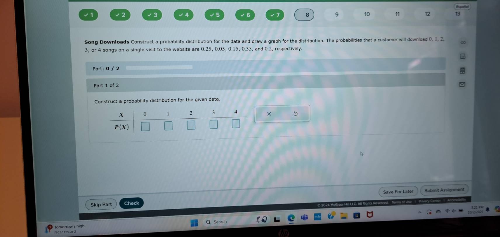 Español
3 4 5 8 9 10 11 12 13 
Song Downloads Construct a probability distribution for the data and draw a graph for the distribution. The probabilities that a customer will download (, 1, 2,
3, or 4 songs on a single visit to the website are 0.25, 0.05, 0.15, 0.35, and 0.2, respectively. 
Part: 0 / 2 
Part 1 of 2 
Construct a probability distribution for the given data.
X 0 1 2 3 4 +
P(X)
Save For Later Submit Assignment 
Skip Part Check 
5:21 PM 
10/2/2024 
Search 
Tomorrow's high 
Near record